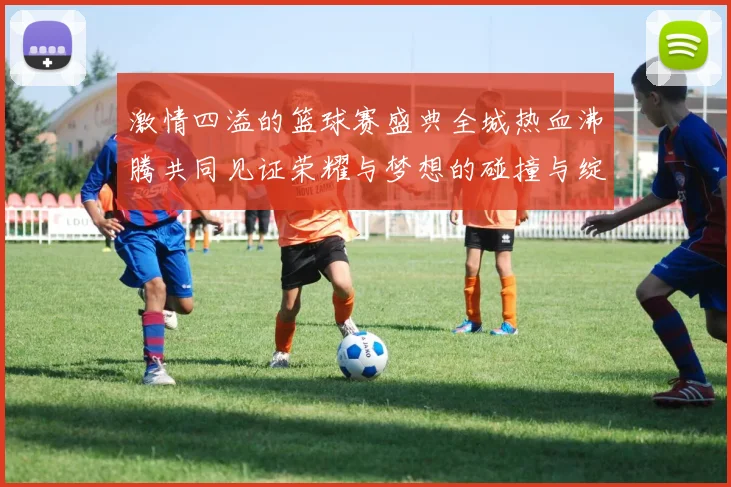 激情四溢的篮球赛盛典全城热血沸腾共同见证荣耀与梦想的碰撞与绽放