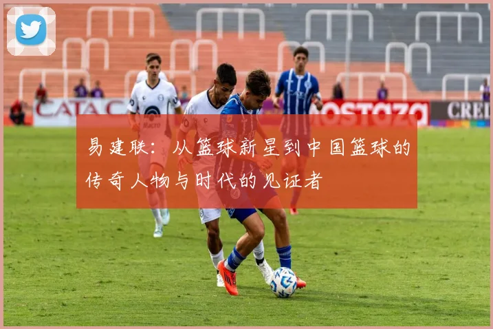 易建联：从篮球新星到中国篮球的传奇人物与时代的见证者