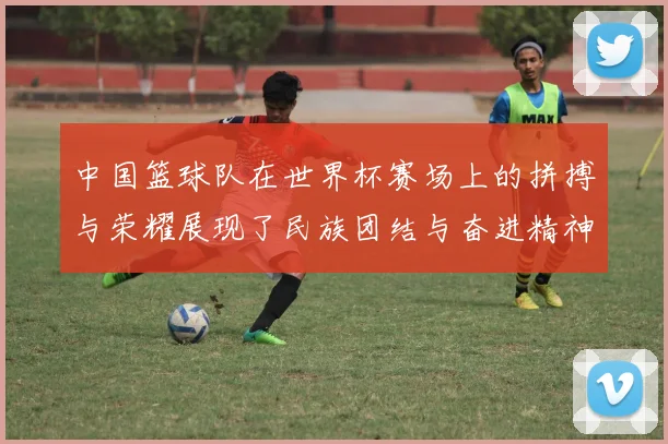 中国篮球队在世界杯赛场上的拼搏与荣耀展现了民族团结与奋进精神