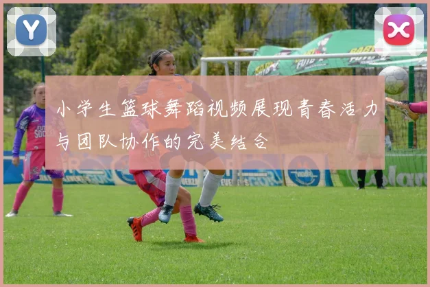 小学生篮球舞蹈视频展现青春活力与团队协作的完美结合