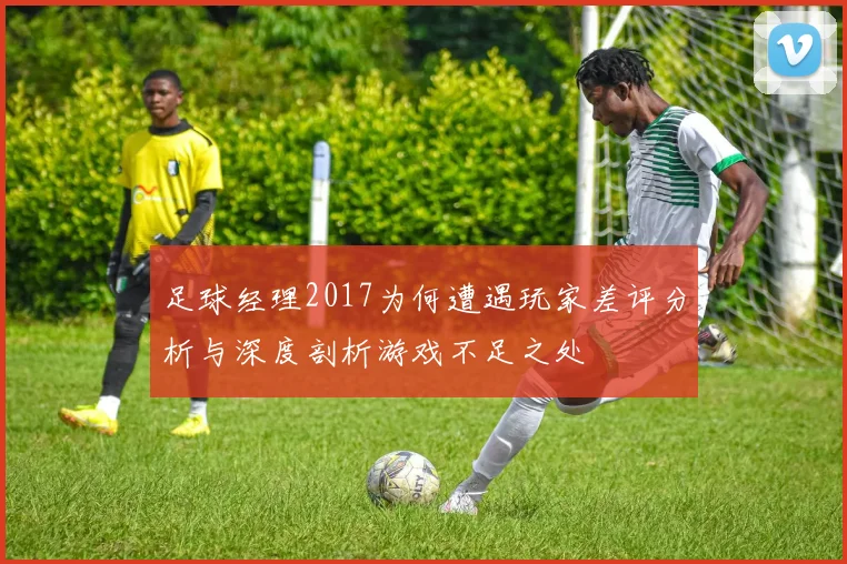 足球经理2017为何遭遇玩家差评分析与深度剖析游戏不足之处