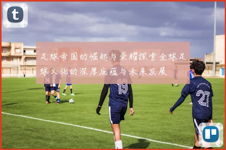 足球帝国的崛起与荣耀探索全球足球文化的深厚底蕴与未来发展