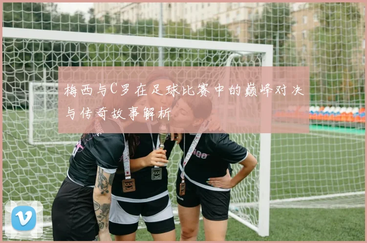 梅西与C罗在足球比赛中的巅峰对决与传奇故事解析