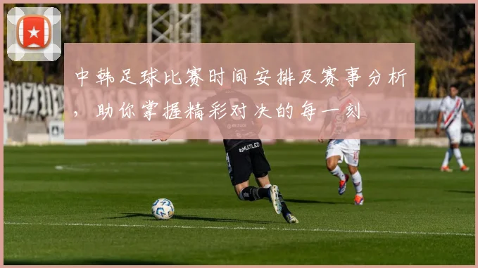 中韩足球比赛时间安排及赛事分析，助你掌握精彩对决的每一刻