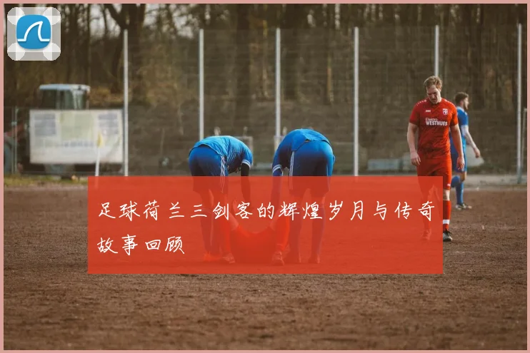 足球荷兰三剑客的辉煌岁月与传奇故事回顾