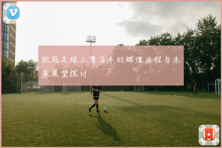 欧冠足球三驾马车的辉煌历程与未来展望探讨