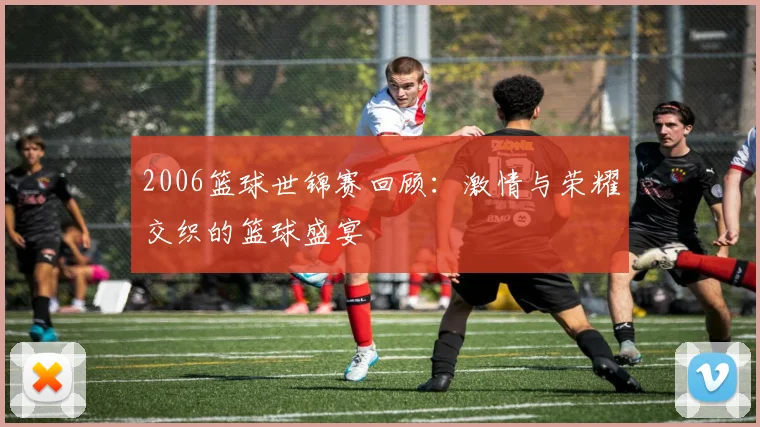 2006篮球世锦赛回顾：激情与荣耀交织的篮球盛宴